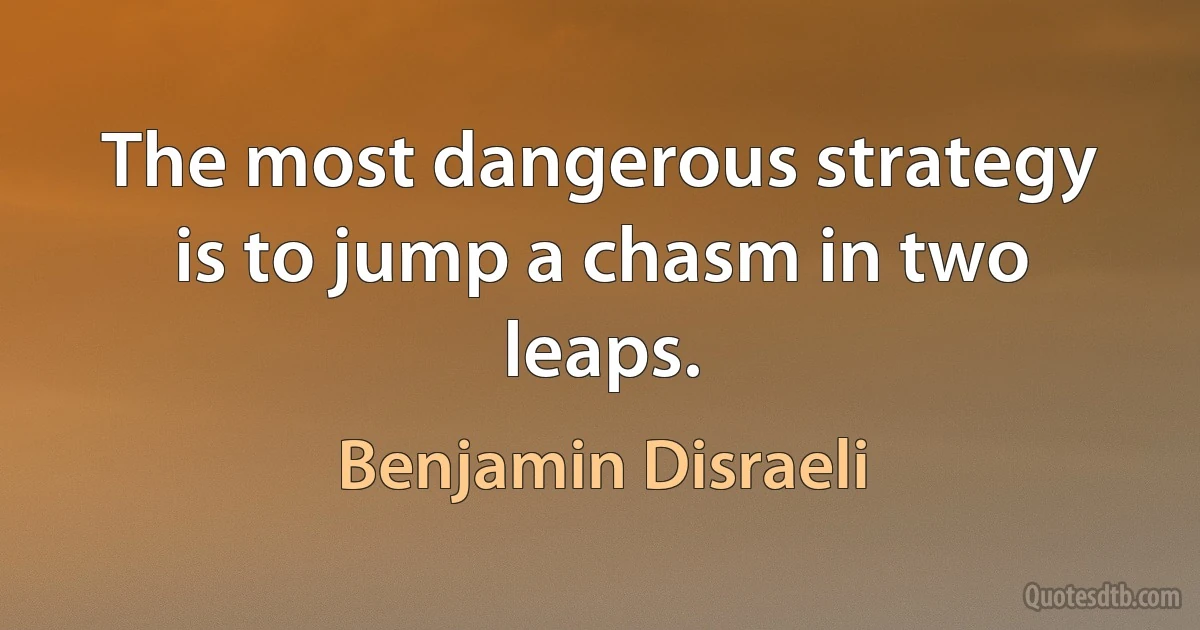 The most dangerous strategy is to jump a chasm in two leaps. (Benjamin Disraeli)