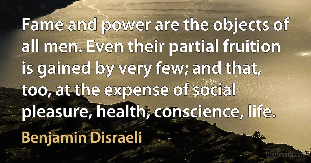 Fame and power are the objects of all men. Even their partial fruition is gained by very few; and that, too, at the expense of social pleasure, health, conscience, life. (Benjamin Disraeli)