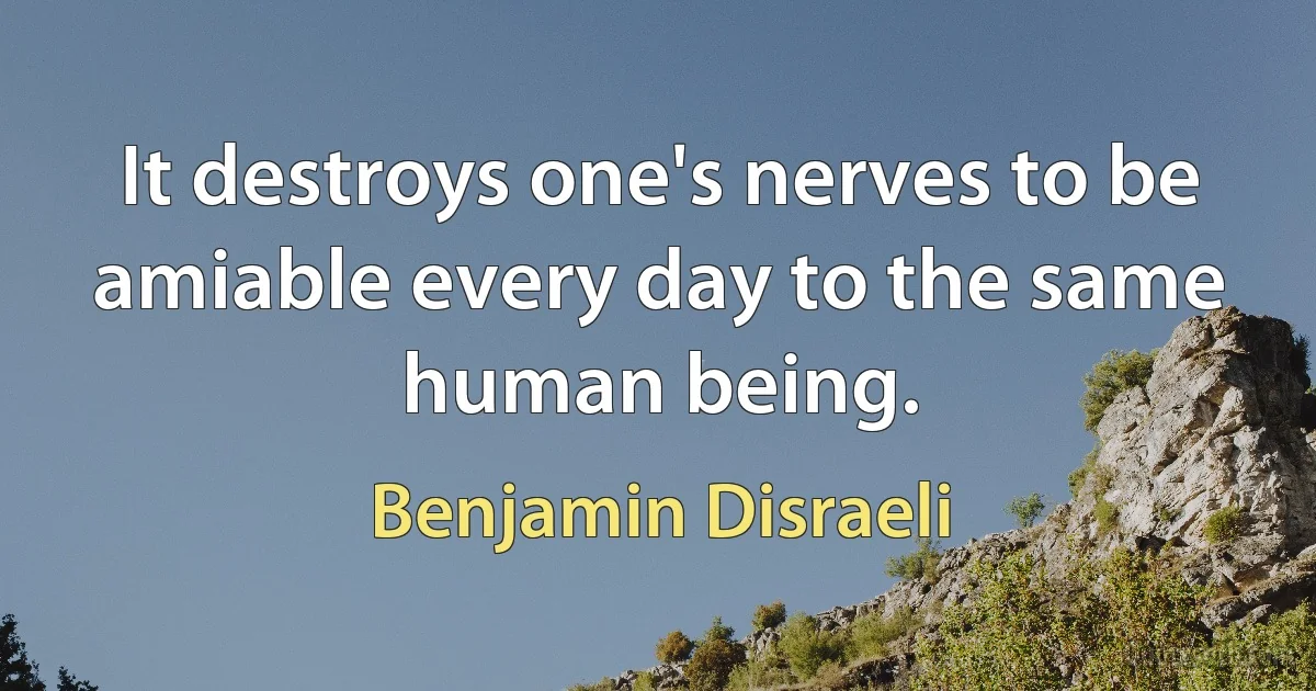 It destroys one's nerves to be amiable every day to the same human being. (Benjamin Disraeli)