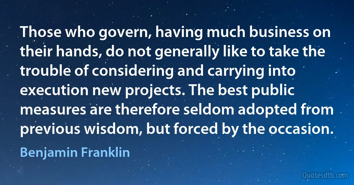 Those who govern, having much business on their hands, do not generally like to take the trouble of considering and carrying into execution new projects. The best public measures are therefore seldom adopted from previous wisdom, but forced by the occasion. (Benjamin Franklin)