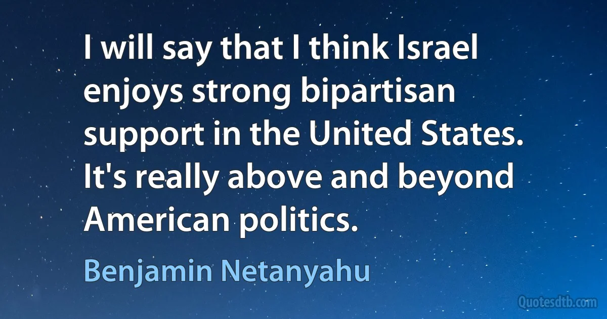 I will say that I think Israel enjoys strong bipartisan support in the United States. It's really above and beyond American politics. (Benjamin Netanyahu)