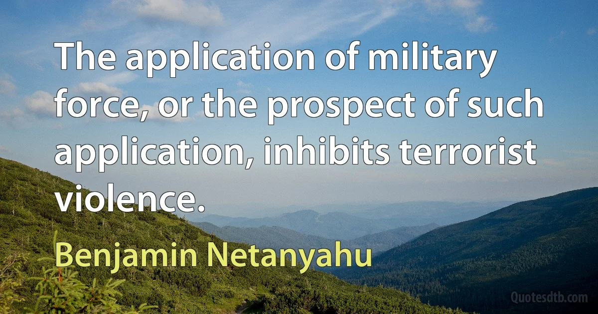 The application of military force, or the prospect of such application, inhibits terrorist violence. (Benjamin Netanyahu)