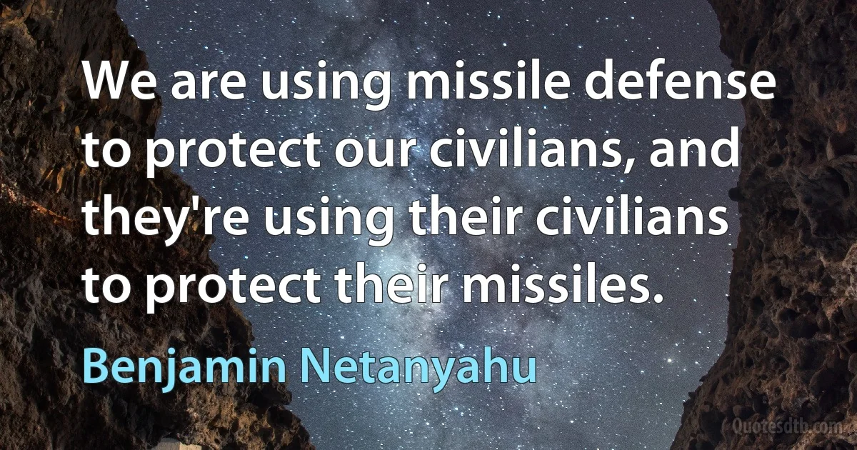 We are using missile defense to protect our civilians, and they're using their civilians to protect their missiles. (Benjamin Netanyahu)