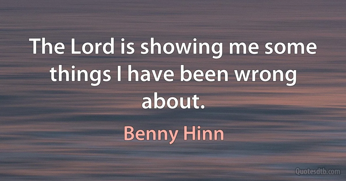 The Lord is showing me some things I have been wrong about. (Benny Hinn)