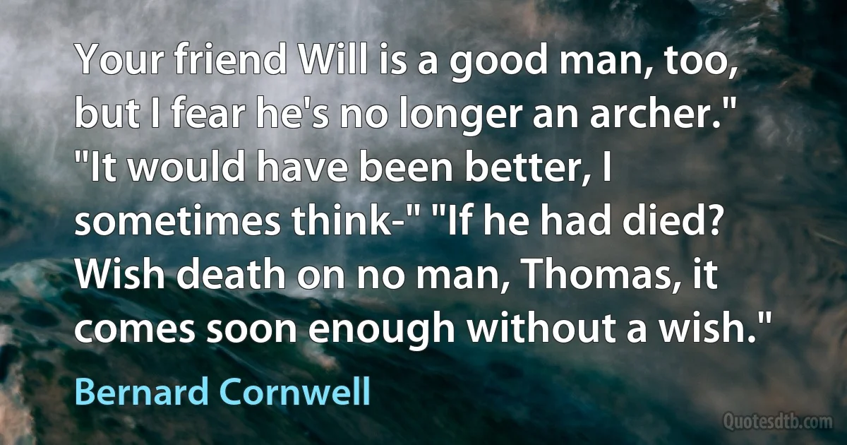 Your friend Will is a good man, too, but I fear he's no longer an archer." "It would have been better, I sometimes think-" "If he had died? Wish death on no man, Thomas, it comes soon enough without a wish." (Bernard Cornwell)