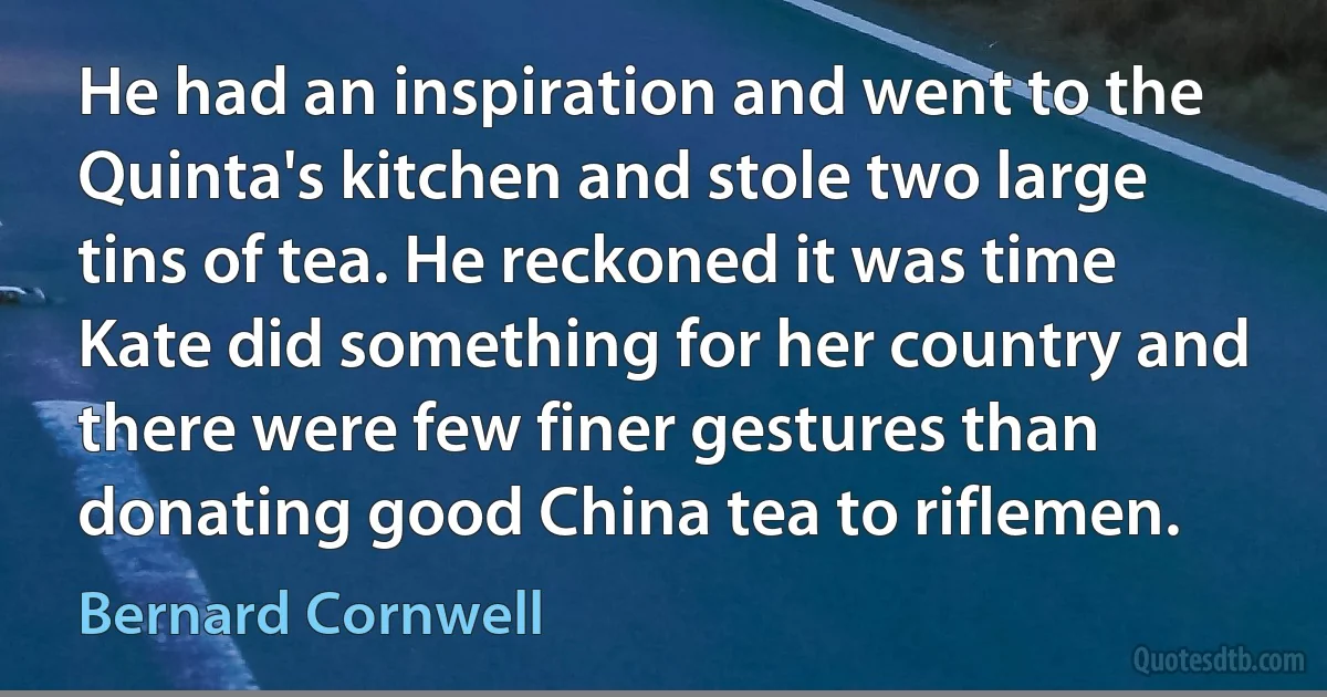 He had an inspiration and went to the Quinta's kitchen and stole two large tins of tea. He reckoned it was time Kate did something for her country and there were few finer gestures than donating good China tea to riflemen. (Bernard Cornwell)