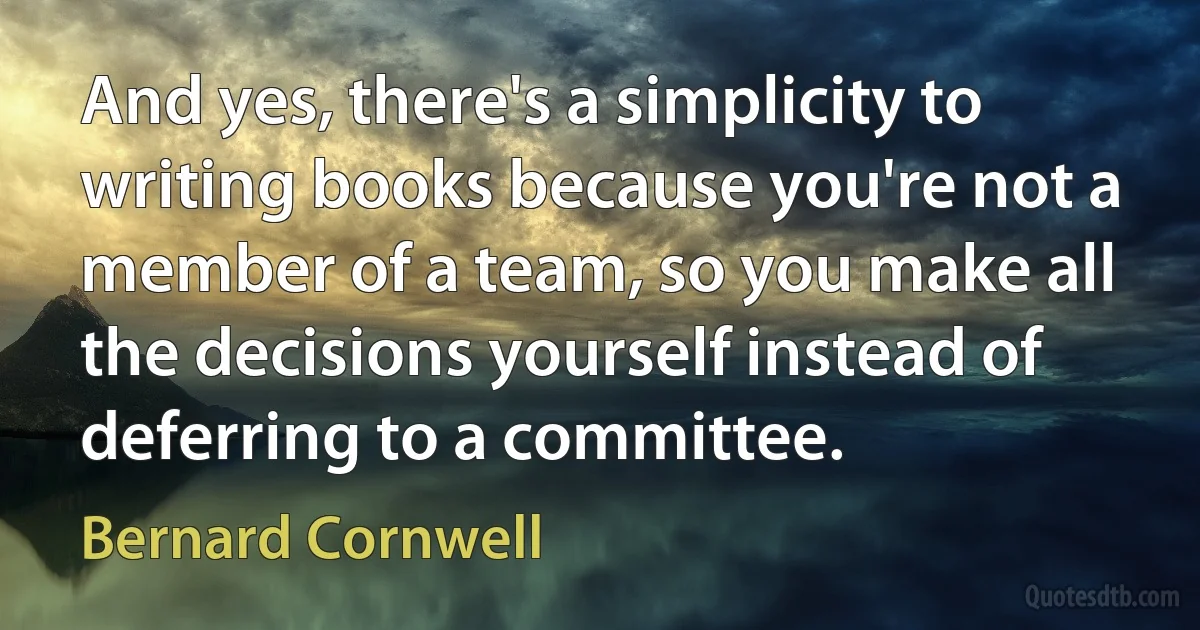 And yes, there's a simplicity to writing books because you're not a member of a team, so you make all the decisions yourself instead of deferring to a committee. (Bernard Cornwell)