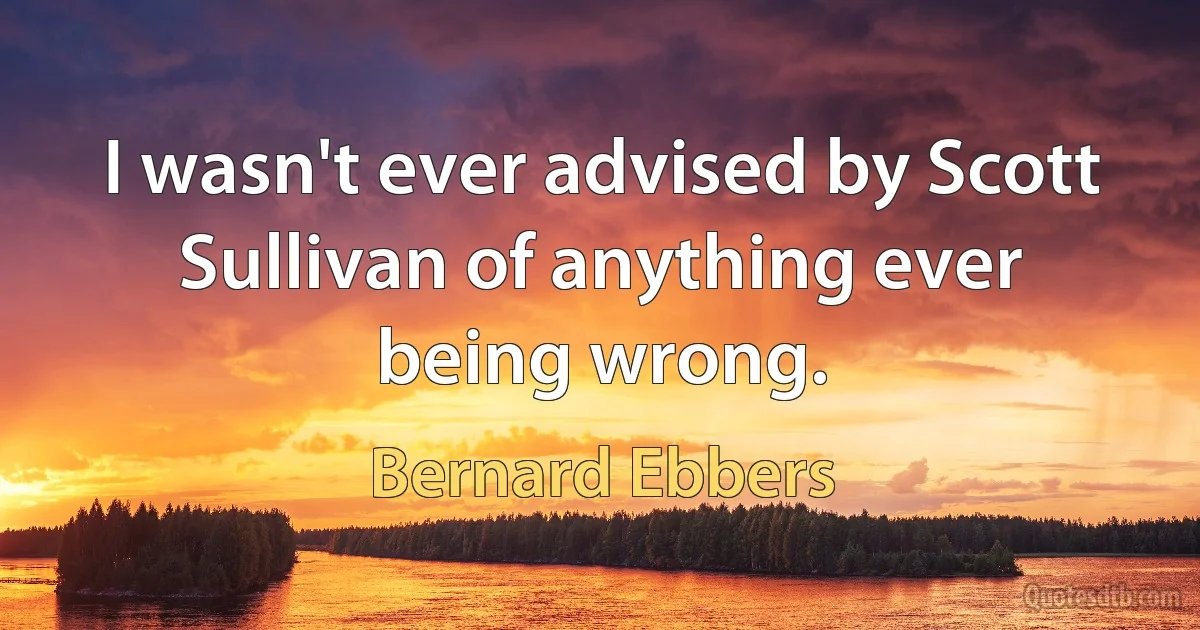 I wasn't ever advised by Scott Sullivan of anything ever being wrong. (Bernard Ebbers)