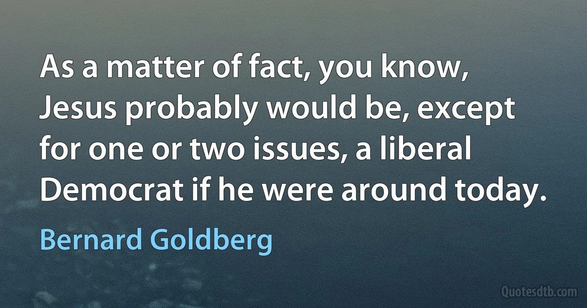 As a matter of fact, you know, Jesus probably would be, except for one or two issues, a liberal Democrat if he were around today. (Bernard Goldberg)