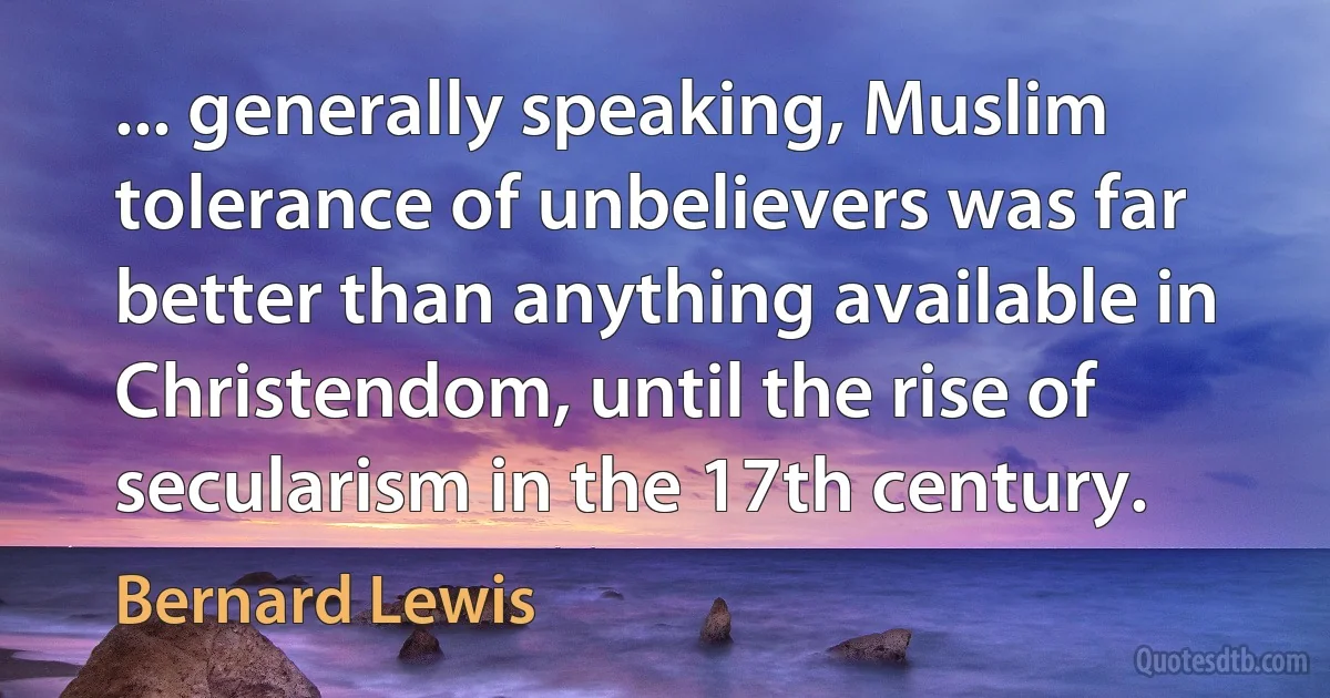 ... generally speaking, Muslim tolerance of unbelievers was far better than anything available in Christendom, until the rise of secularism in the 17th century. (Bernard Lewis)