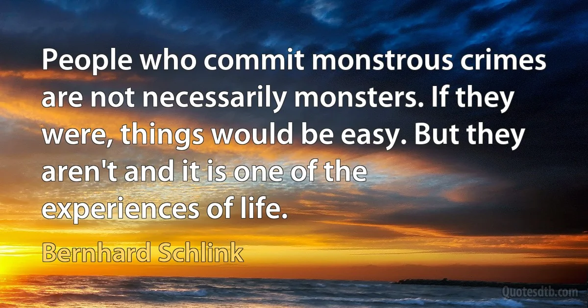 People who commit monstrous crimes are not necessarily monsters. If they were, things would be easy. But they aren't and it is one of the experiences of life. (Bernhard Schlink)