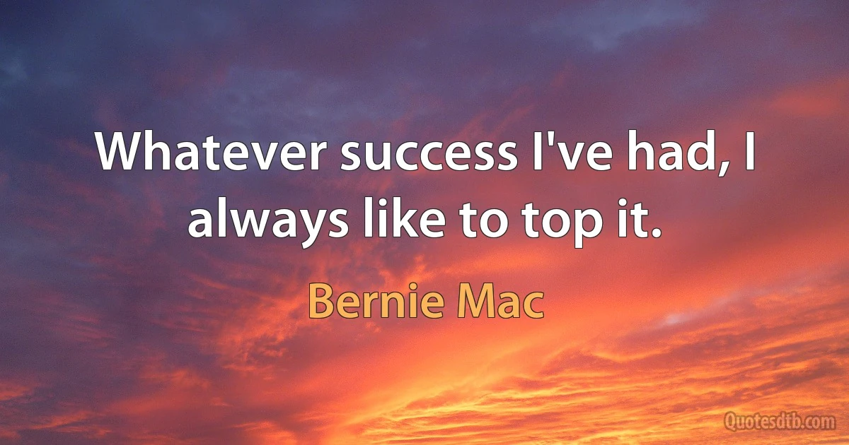 Whatever success I've had, I always like to top it. (Bernie Mac)