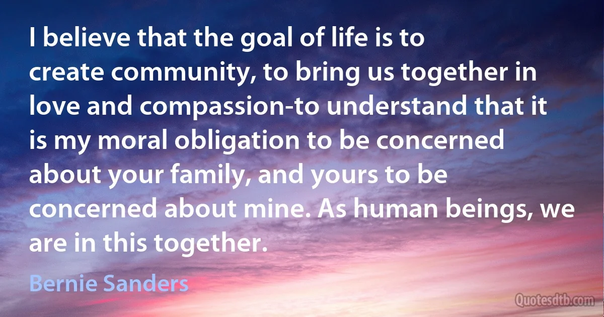 I believe that the goal of life is to create community, to bring us together in love and compassion-to understand that it is my moral obligation to be concerned about your family, and yours to be concerned about mine. As human beings, we are in this together. (Bernie Sanders)