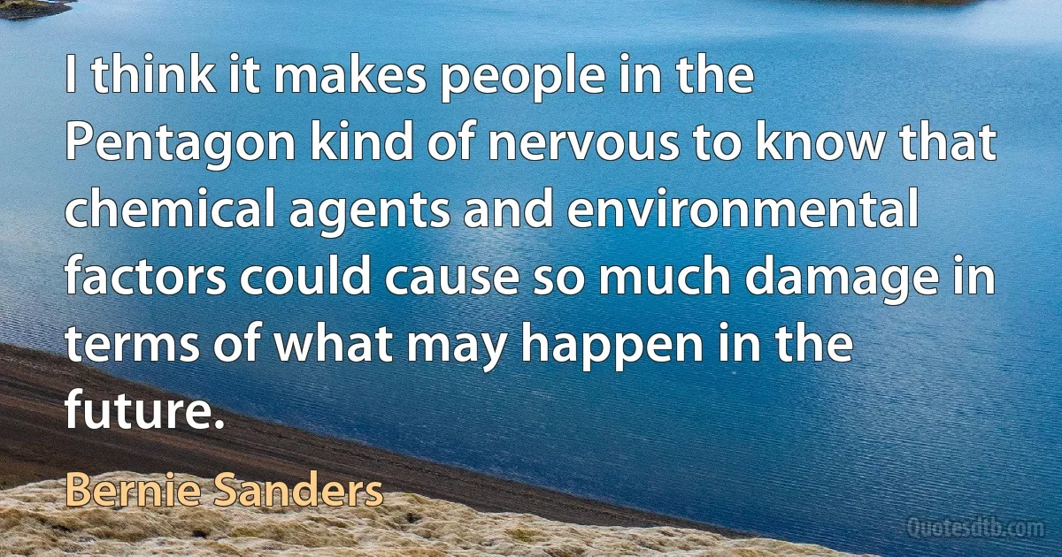 I think it makes people in the Pentagon kind of nervous to know that chemical agents and environmental factors could cause so much damage in terms of what may happen in the future. (Bernie Sanders)