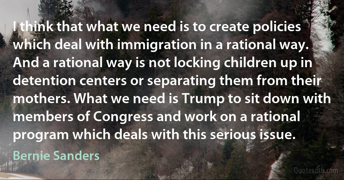 I think that what we need is to create policies which deal with immigration in a rational way. And a rational way is not locking children up in detention centers or separating them from their mothers. What we need is Trump to sit down with members of Congress and work on a rational program which deals with this serious issue. (Bernie Sanders)