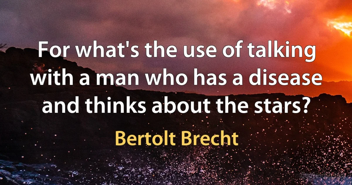 For what's the use of talking with a man who has a disease and thinks about the stars? (Bertolt Brecht)