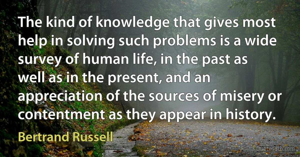 The kind of knowledge that gives most help in solving such problems is a wide survey of human life, in the past as well as in the present, and an appreciation of the sources of misery or contentment as they appear in history. (Bertrand Russell)