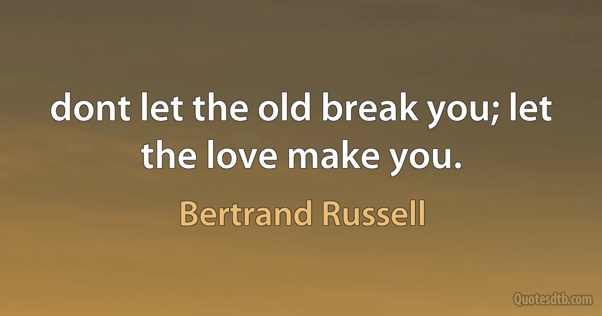 dont let the old break you; let the love make you. (Bertrand Russell)