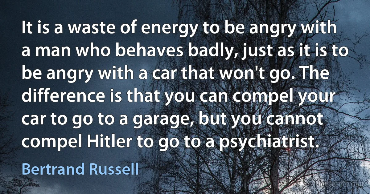 It is a waste of energy to be angry with a man who behaves badly, just as it is to be angry with a car that won't go. The difference is that you can compel your car to go to a garage, but you cannot compel Hitler to go to a psychiatrist. (Bertrand Russell)