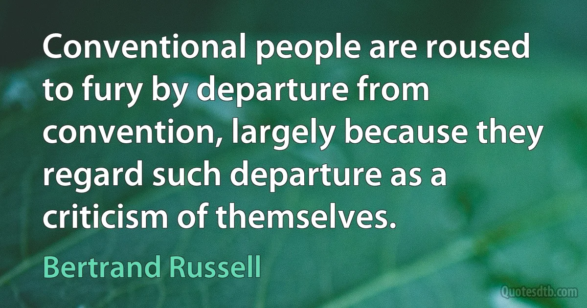 Conventional people are roused to fury by departure from convention, largely because they regard such departure as a criticism of themselves. (Bertrand Russell)