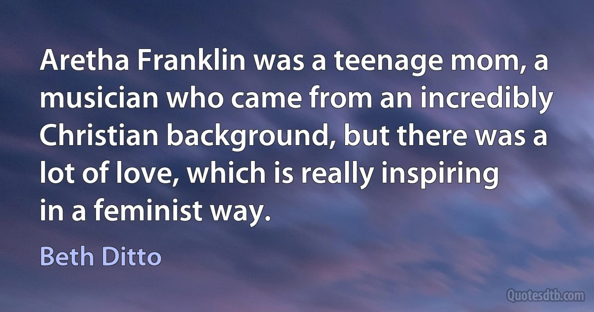 Aretha Franklin was a teenage mom, a musician who came from an incredibly Christian background, but there was a lot of love, which is really inspiring in a feminist way. (Beth Ditto)