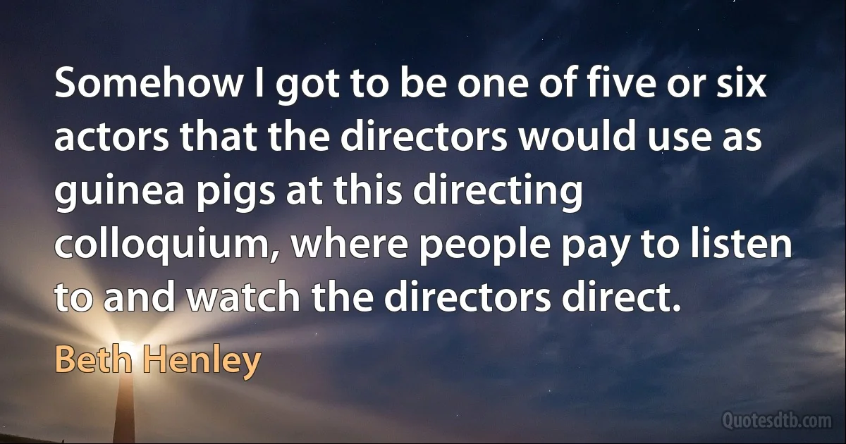 Somehow I got to be one of five or six actors that the directors would use as guinea pigs at this directing colloquium, where people pay to listen to and watch the directors direct. (Beth Henley)