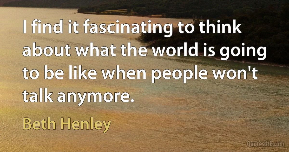 I find it fascinating to think about what the world is going to be like when people won't talk anymore. (Beth Henley)