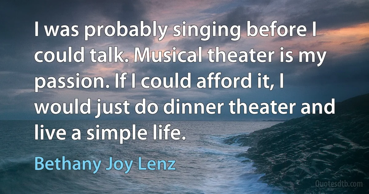 I was probably singing before I could talk. Musical theater is my passion. If I could afford it, I would just do dinner theater and live a simple life. (Bethany Joy Lenz)