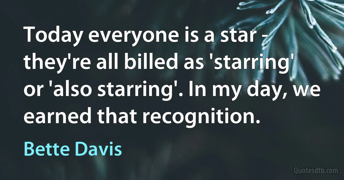 Today everyone is a star - they're all billed as 'starring' or 'also starring'. In my day, we earned that recognition. (Bette Davis)