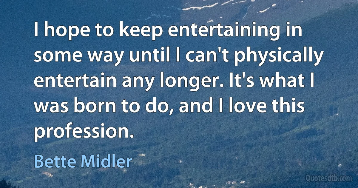 I hope to keep entertaining in some way until I can't physically entertain any longer. It's what I was born to do, and I love this profession. (Bette Midler)