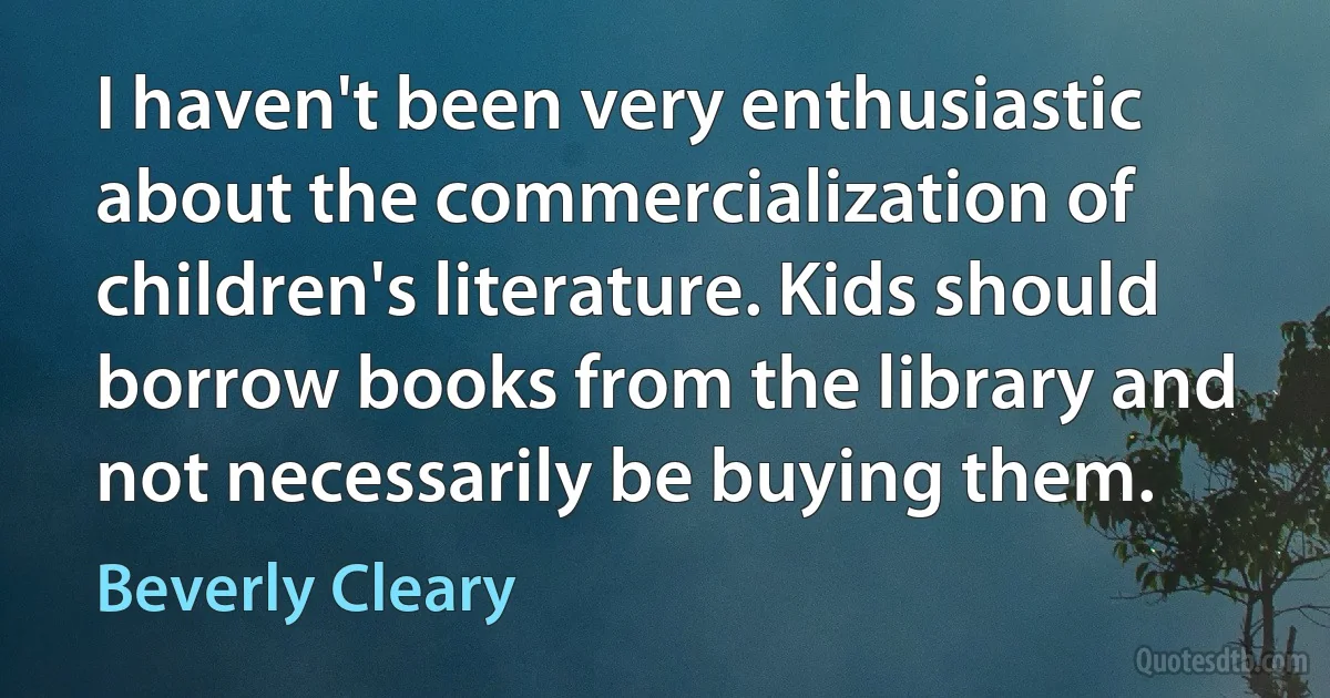 I haven't been very enthusiastic about the commercialization of children's literature. Kids should borrow books from the library and not necessarily be buying them. (Beverly Cleary)