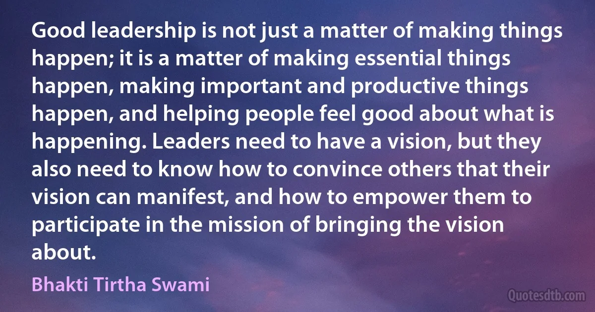 Good leadership is not just a matter of making things happen; it is a matter of making essential things happen, making important and productive things happen, and helping people feel good about what is happening. Leaders need to have a vision, but they also need to know how to convince others that their vision can manifest, and how to empower them to participate in the mission of bringing the vision about. (Bhakti Tirtha Swami)