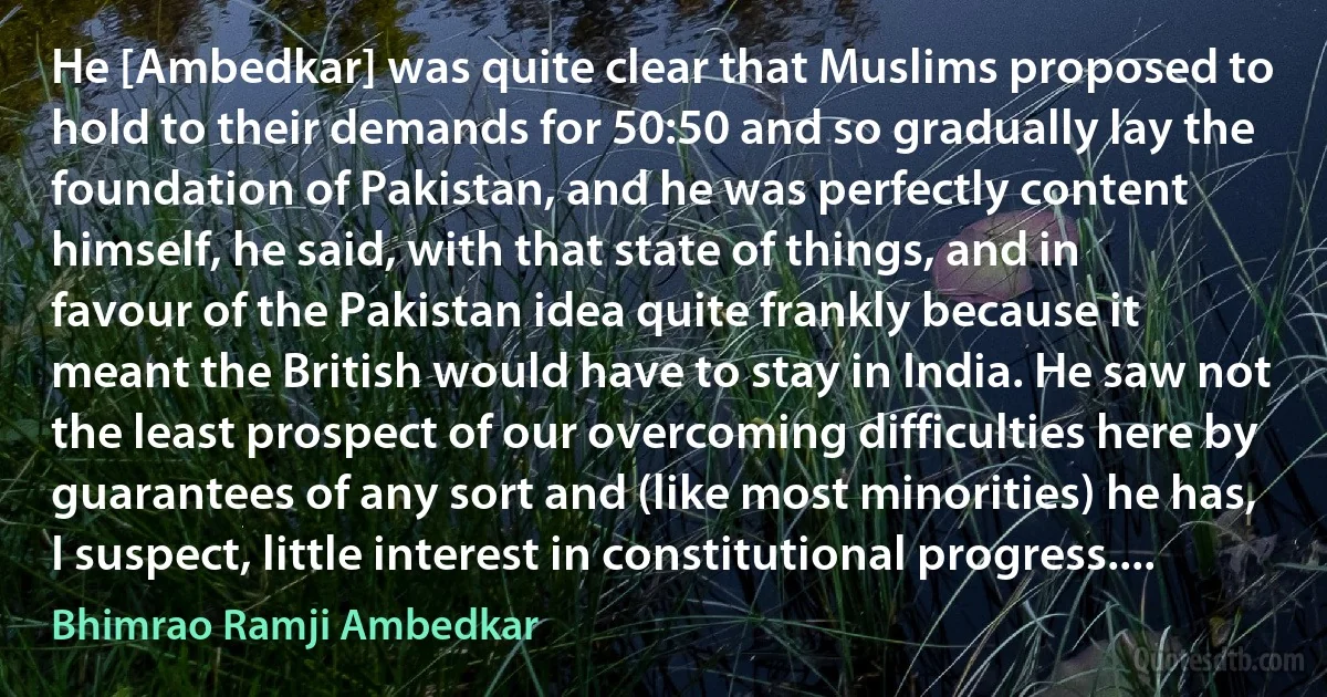 He [Ambedkar] was quite clear that Muslims proposed to hold to their demands for 50:50 and so gradually lay the foundation of Pakistan, and he was perfectly content himself, he said, with that state of things, and in favour of the Pakistan idea quite frankly because it meant the British would have to stay in India. He saw not the least prospect of our overcoming difficulties here by guarantees of any sort and (like most minorities) he has, I suspect, little interest in constitutional progress.... (Bhimrao Ramji Ambedkar)