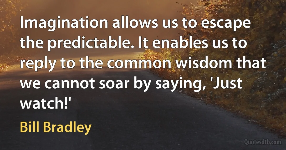 Imagination allows us to escape the predictable. It enables us to reply to the common wisdom that we cannot soar by saying, 'Just watch!' (Bill Bradley)