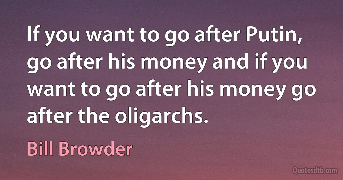 If you want to go after Putin, go after his money and if you want to go after his money go after the oligarchs. (Bill Browder)