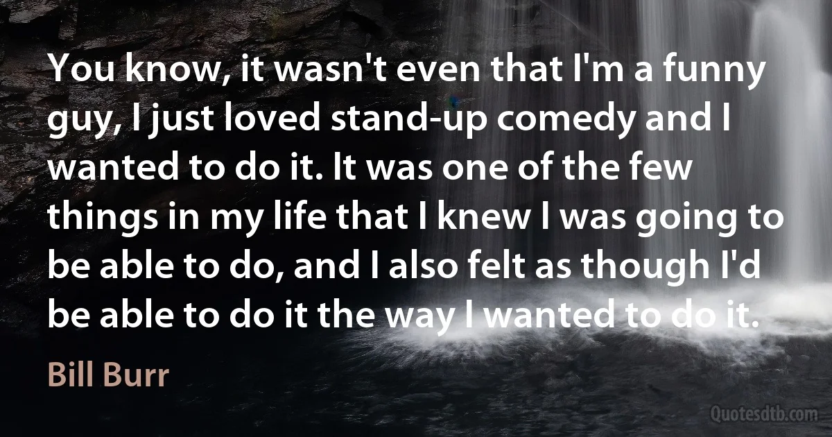 You know, it wasn't even that I'm a funny guy, I just loved stand-up comedy and I wanted to do it. It was one of the few things in my life that I knew I was going to be able to do, and I also felt as though I'd be able to do it the way I wanted to do it. (Bill Burr)