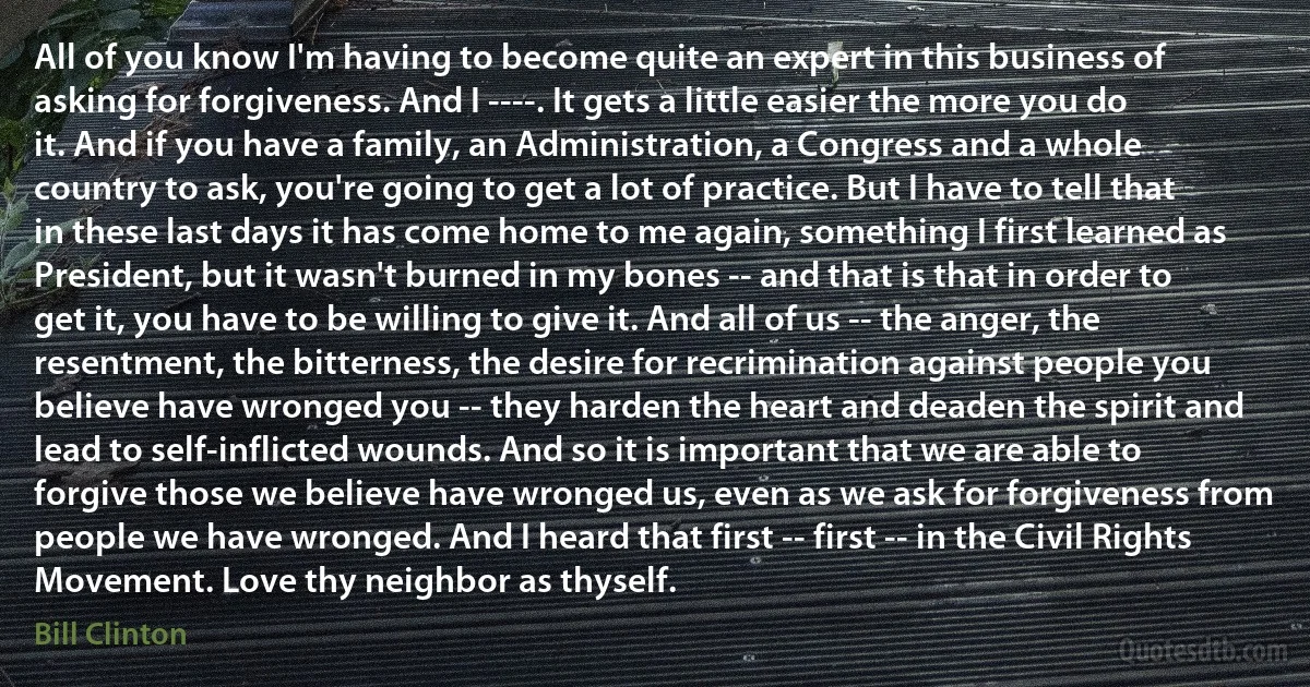 All of you know I'm having to become quite an expert in this business of asking for forgiveness. And I ----. It gets a little easier the more you do it. And if you have a family, an Administration, a Congress and a whole country to ask, you're going to get a lot of practice. But I have to tell that in these last days it has come home to me again, something I first learned as President, but it wasn't burned in my bones -- and that is that in order to get it, you have to be willing to give it. And all of us -- the anger, the resentment, the bitterness, the desire for recrimination against people you believe have wronged you -- they harden the heart and deaden the spirit and lead to self-inflicted wounds. And so it is important that we are able to forgive those we believe have wronged us, even as we ask for forgiveness from people we have wronged. And I heard that first -- first -- in the Civil Rights Movement. Love thy neighbor as thyself. (Bill Clinton)