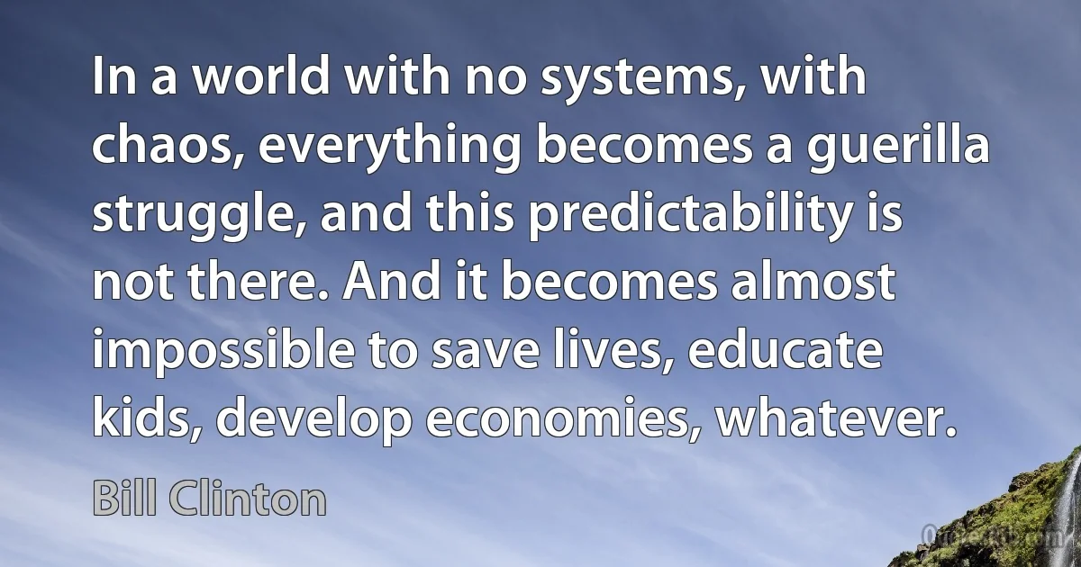 In a world with no systems, with chaos, everything becomes a guerilla struggle, and this predictability is not there. And it becomes almost impossible to save lives, educate kids, develop economies, whatever. (Bill Clinton)