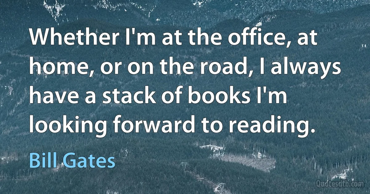 Whether I'm at the office, at home, or on the road, I always have a stack of books I'm looking forward to reading. (Bill Gates)