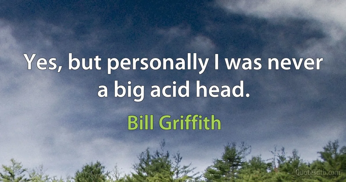 Yes, but personally I was never a big acid head. (Bill Griffith)