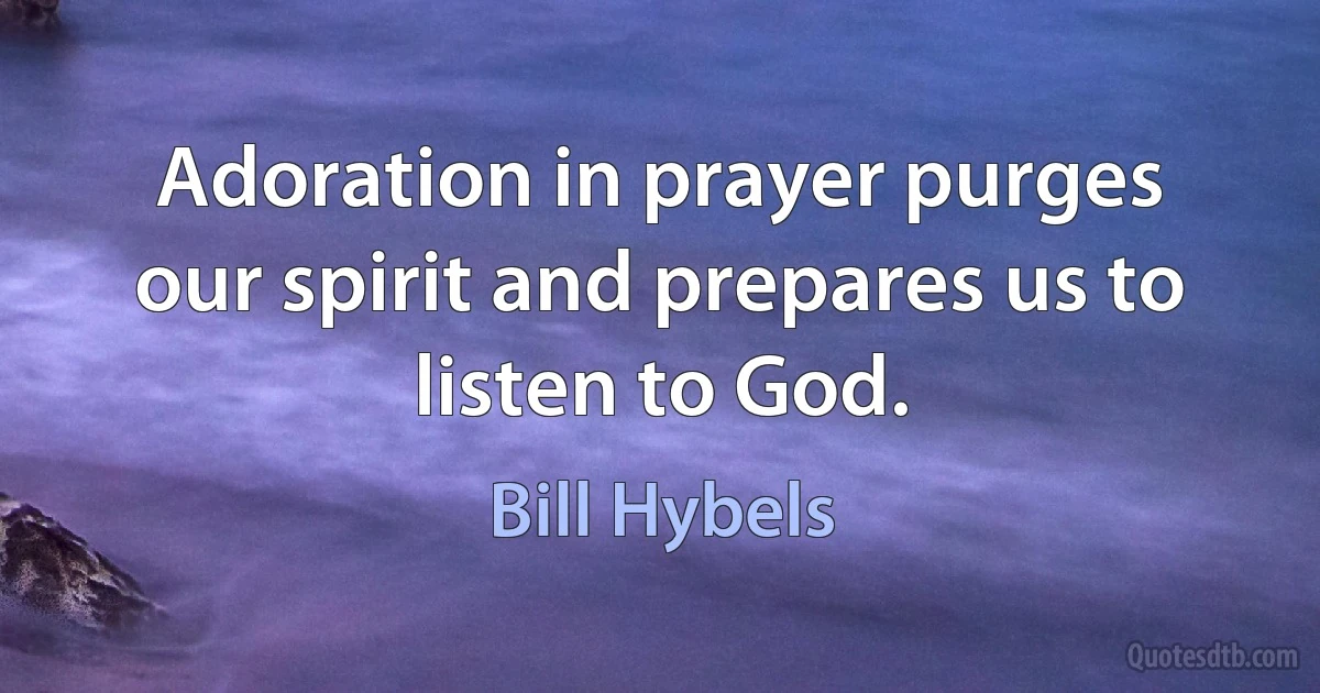 Adoration in prayer purges our spirit and prepares us to listen to God. (Bill Hybels)