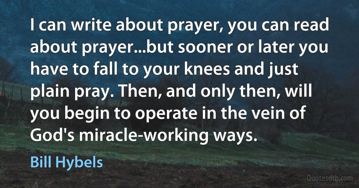 I can write about prayer, you can read about prayer...but sooner or later you have to fall to your knees and just plain pray. Then, and only then, will you begin to operate in the vein of God's miracle-working ways. (Bill Hybels)