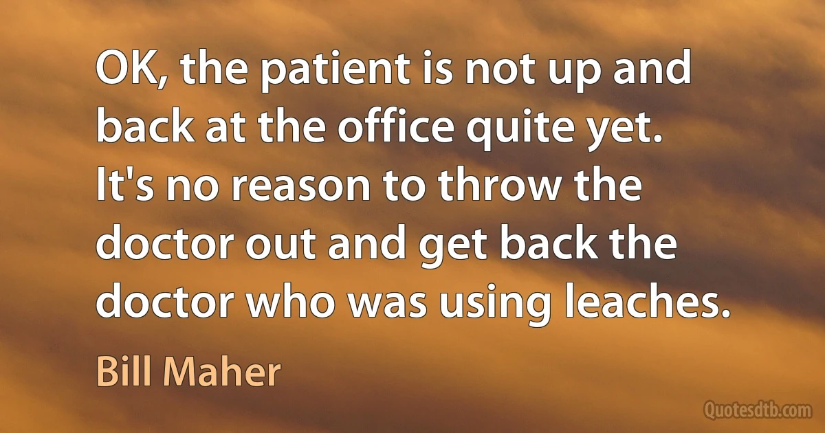 OK, the patient is not up and back at the office quite yet. It's no reason to throw the doctor out and get back the doctor who was using leaches. (Bill Maher)