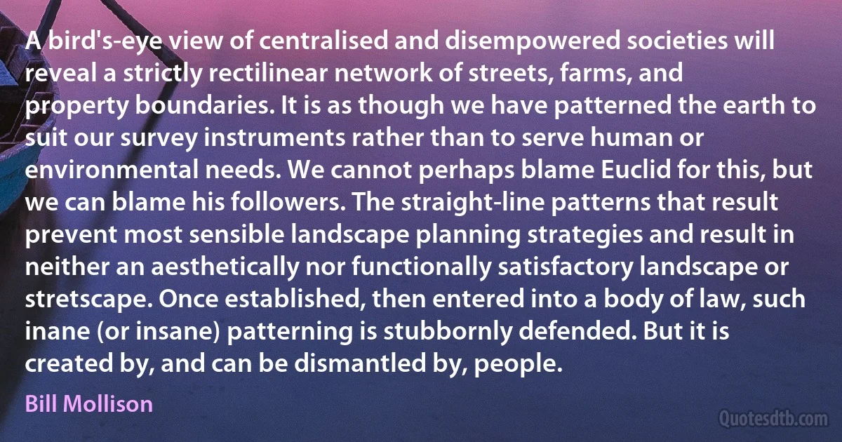 A bird's-eye view of centralised and disempowered societies will reveal a strictly rectilinear network of streets, farms, and property boundaries. It is as though we have patterned the earth to suit our survey instruments rather than to serve human or environmental needs. We cannot perhaps blame Euclid for this, but we can blame his followers. The straight-line patterns that result prevent most sensible landscape planning strategies and result in neither an aesthetically nor functionally satisfactory landscape or stretscape. Once established, then entered into a body of law, such inane (or insane) patterning is stubbornly defended. But it is created by, and can be dismantled by, people. (Bill Mollison)