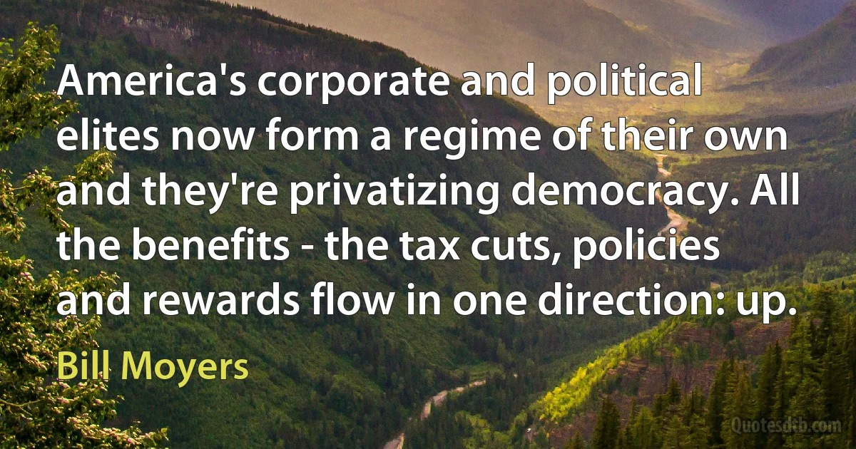 America's corporate and political elites now form a regime of their own and they're privatizing democracy. All the benefits - the tax cuts, policies and rewards flow in one direction: up. (Bill Moyers)