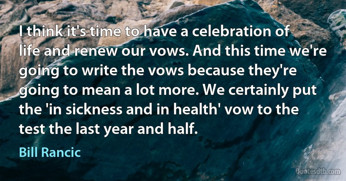 I think it's time to have a celebration of life and renew our vows. And this time we're going to write the vows because they're going to mean a lot more. We certainly put the 'in sickness and in health' vow to the test the last year and half. (Bill Rancic)