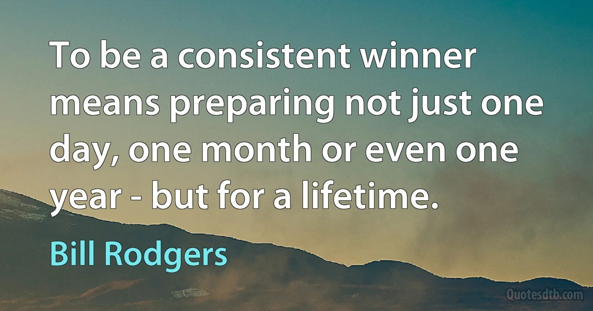 To be a consistent winner means preparing not just one day, one month or even one year - but for a lifetime. (Bill Rodgers)