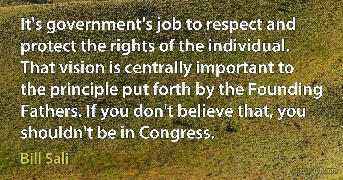 It's government's job to respect and protect the rights of the individual. That vision is centrally important to the principle put forth by the Founding Fathers. If you don't believe that, you shouldn't be in Congress. (Bill Sali)