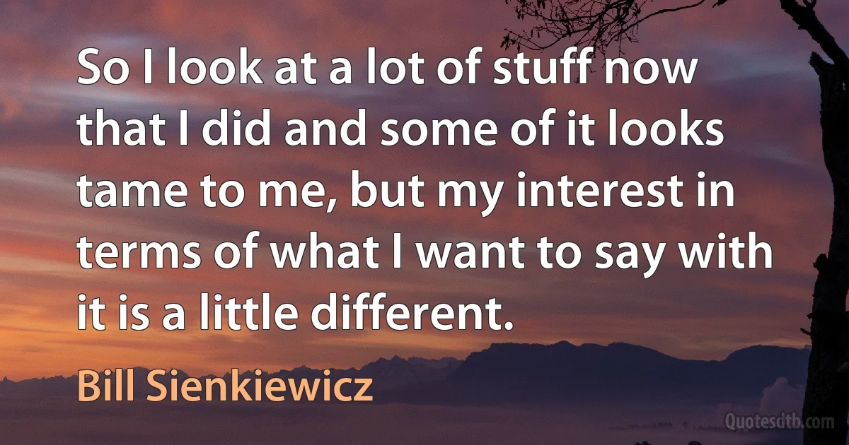 So I look at a lot of stuff now that I did and some of it looks tame to me, but my interest in terms of what I want to say with it is a little different. (Bill Sienkiewicz)