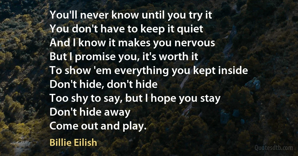 You'll never know until you try it
You don't have to keep it quiet
And I know it makes you nervous
But I promise you, it's worth it
To show 'em everything you kept inside
Don't hide, don't hide
Too shy to say, but I hope you stay
Don't hide away
Come out and play. (Billie Eilish)